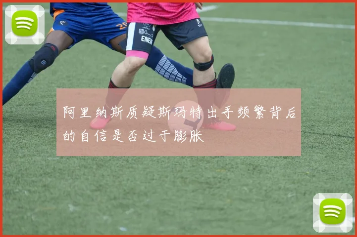 阿里纳斯质疑斯玛特出手频繁背后的自信是否过于膨胀