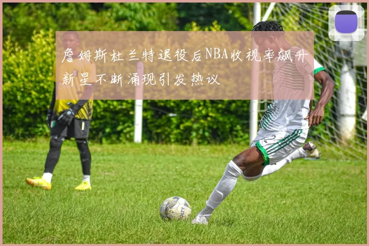 詹姆斯杜兰特退役后NBA收视率飙升新星不断涌现引发热议