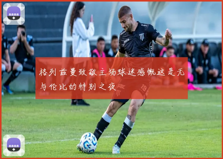 格列兹曼致敬主场球迷感慨这是无与伦比的特别之夜