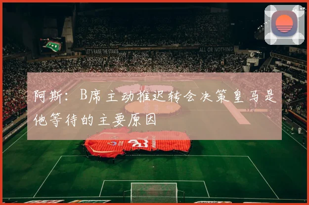 阿斯：B席主动推迟转会决策皇马是他等待的主要原因