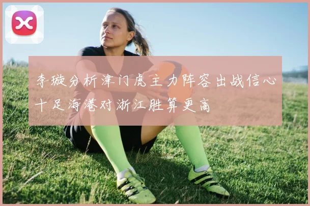 李璇分析津门虎主力阵容出战信心十足海港对浙江胜算更高