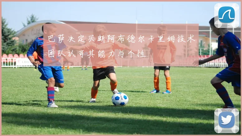 巴萨决定买断阿布德尔卡里姆技术团队认可其能力与个性
