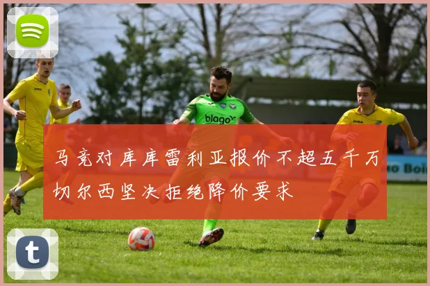 马竞对库库雷利亚报价不超五千万切尔西坚决拒绝降价要求