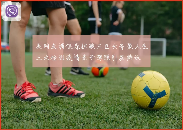美网友调侃森林狼三巨头齐聚人生三大检测疫情亲子驾照引发热议