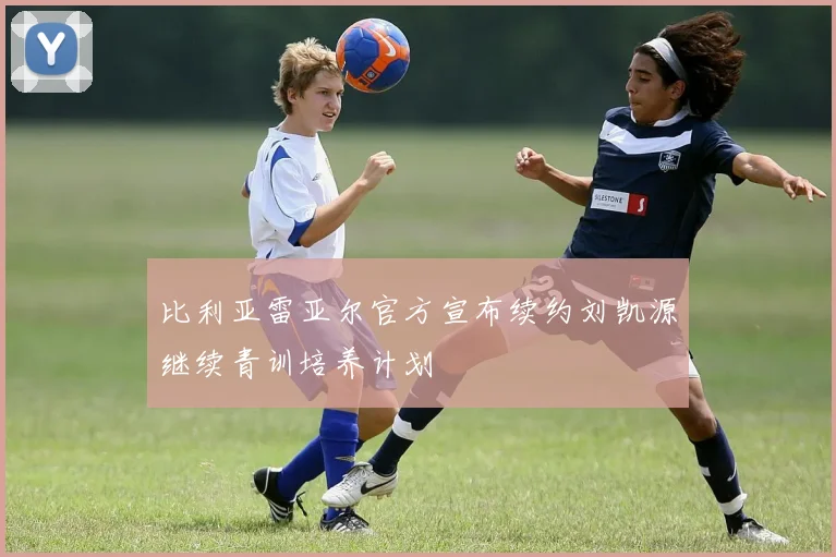 比利亚雷亚尔官方宣布续约刘凯源继续青训培养计划