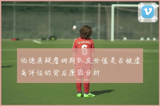 伯德质疑詹姆斯队友价值是否被虚高评估的背后原因分析
