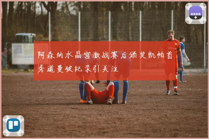 阿森纳水晶宫激战赛后颁奖凯帕首秀道曼破纪录引关注