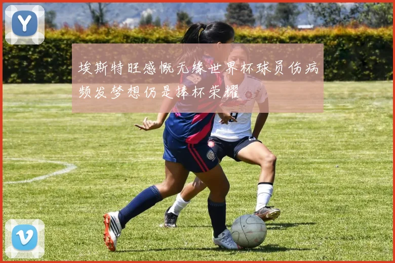 埃斯特旺感慨无缘世界杯球员伤病频发梦想仍是捧杯荣耀