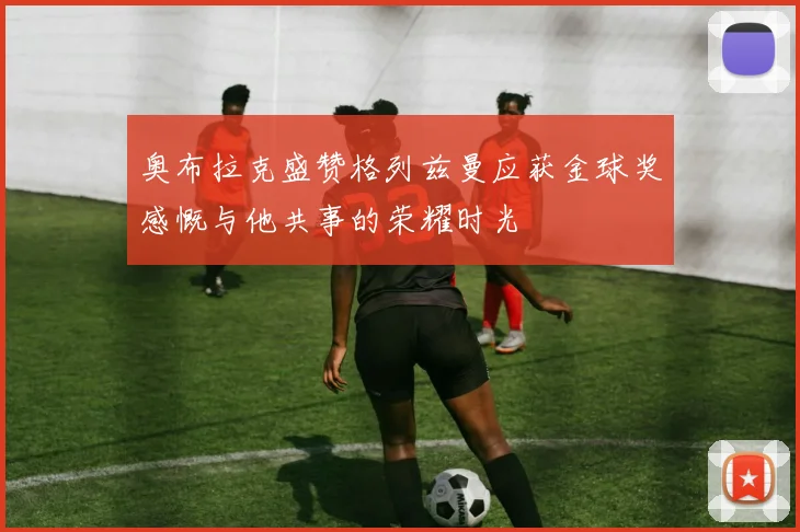 奥布拉克盛赞格列兹曼应获金球奖感慨与他共事的荣耀时光