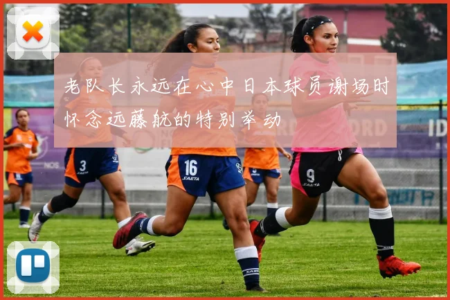 老队长永远在心中日本球员谢场时怀念远藤航的特别举动