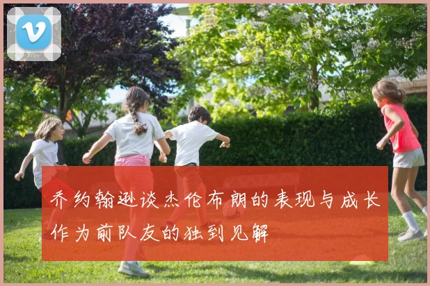 乔约翰逊谈杰伦布朗的表现与成长作为前队友的独到见解