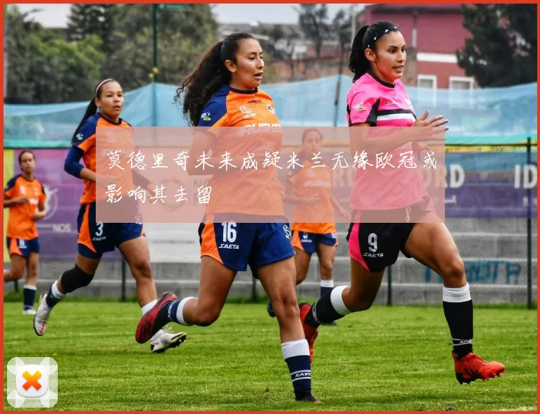 莫德里奇未来成疑米兰无缘欧冠或影响其去留