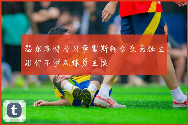 瑟尔洛特与冈萨雷斯转会交易独立进行不涉及球员互换
