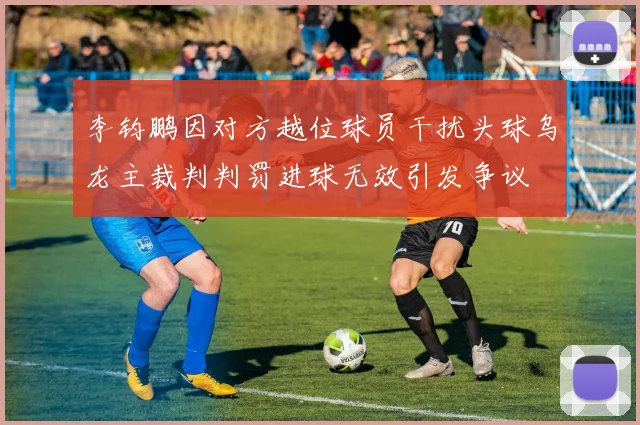 李钧鹏因对方越位球员干扰头球乌龙主裁判判罚进球无效引发争议
