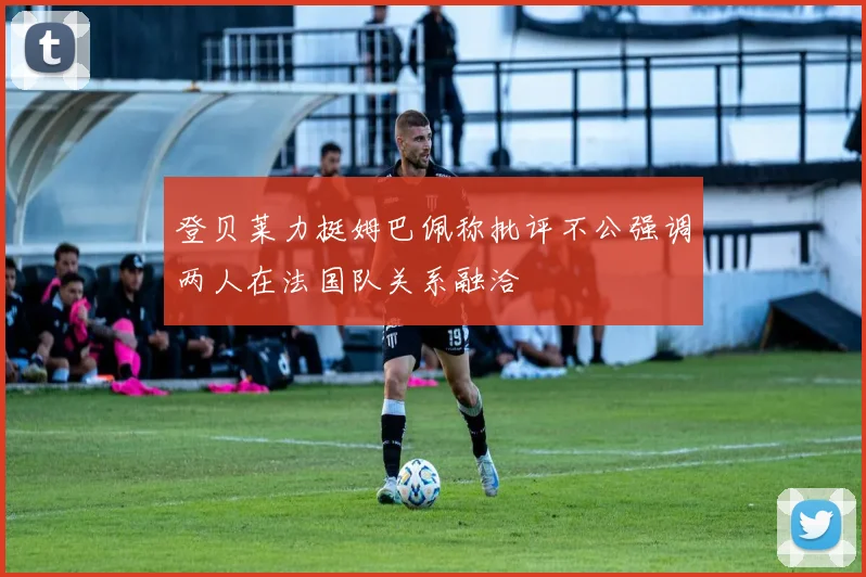 登贝莱力挺姆巴佩称批评不公强调两人在法国队关系融洽