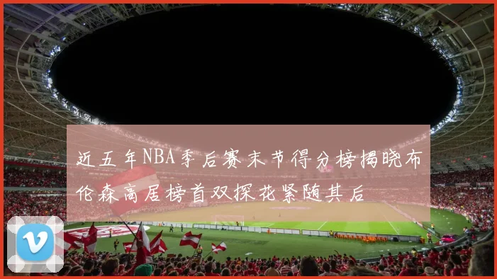 近五年NBA季后赛末节得分榜揭晓布伦森高居榜首双探花紧随其后