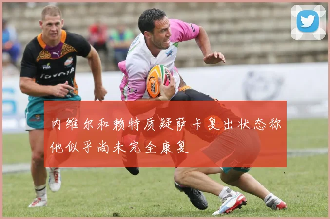 内维尔和赖特质疑萨卡复出状态称他似乎尚未完全康复