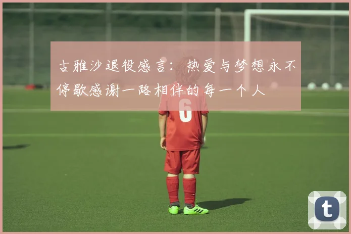 古雅沙退役感言：热爱与梦想永不停歇感谢一路相伴的每一个人