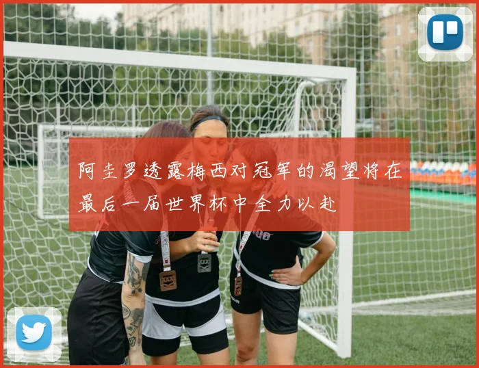 阿圭罗透露梅西对冠军的渴望将在最后一届世界杯中全力以赴