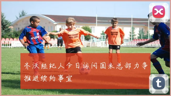 齐沃经纪人今日访问国米总部力争推进续约事宜