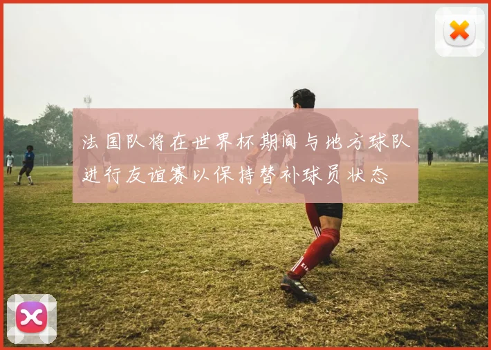 法国队将在世界杯期间与地方球队进行友谊赛以保持替补球员状态