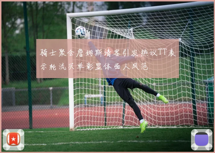 骑士聚会詹姆斯请客引发热议TT表示轮流买单彰显体面人风范