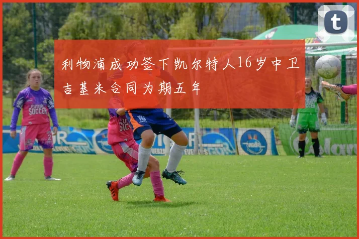 利物浦成功签下凯尔特人16岁中卫吉基米合同为期五年