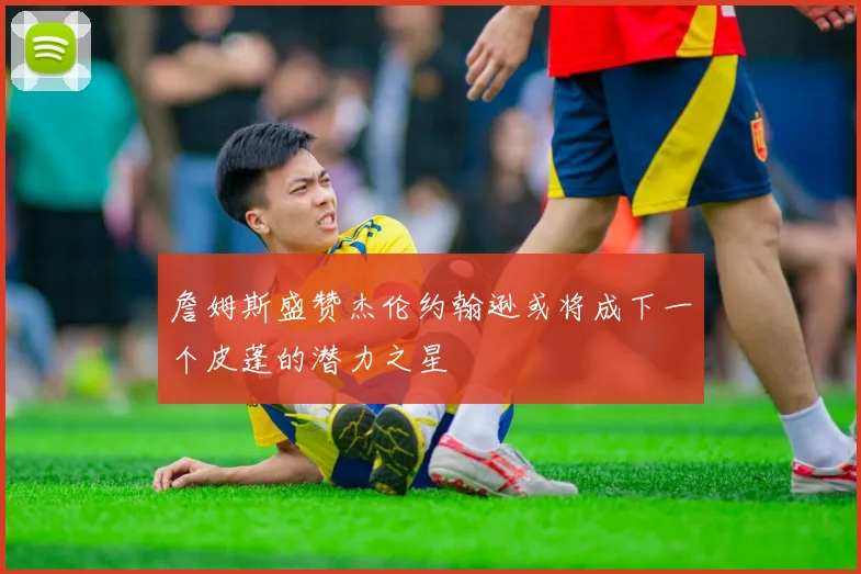 詹姆斯盛赞杰伦约翰逊或将成下一个皮蓬的潜力之星